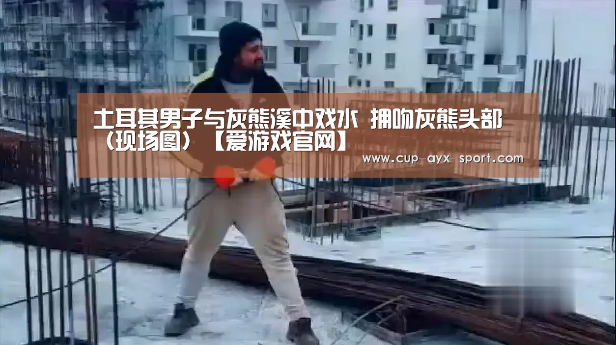 土耳其男子与灰熊溪中戏水 拥吻灰熊头部（现场图）【爱游戏官网】